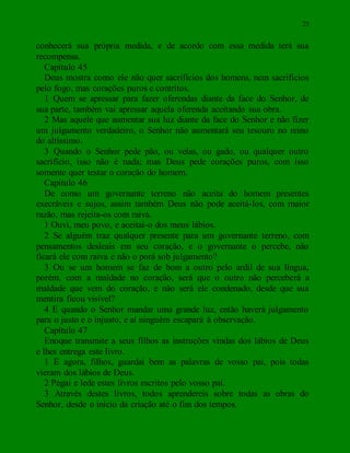 23
conhecerá sua própria medida, e de acordo com essa medida terá sua
recompensa.
Capítulo 45
Deus mostra como ele não quer sacrifícios dos homens, nem sacrifícios
pelo fogo, mas corações puros e contritos.
1 Quem se apressar para fazer oferendas diante da face do Senhor, de
sua parte, também vai apressar aquela oferenda aceitando sua obra.
2 Mas aquele que aumentar sua luz diante da face do Senhor e não fizer
um julgamento verdadeiro, o Senhor não aumentará seu tesouro no reino
do altíssimo.
3 Quando o Senhor pede pão, ou velas, ou gado, ou qualquer outro
sacrifício, isso não é nada; mas Deus pede corações puros, com isso
somente quer testar o coração do homem.
Capítulo 46
De como um governante terreno não aceita do homem presentes
execráveis e sujos, assim também Deus não pode aceitá-los, com maior
razão, mas rejeita-os com raiva.
1 Ouvi, meu povo, e aceitai-o dos meus lábios.
2 Se alguém traz qualquer presente para um governante terreno, com
pensamentos desleais em seu coração, e o governante o percebe, não
ficará ele com raiva e não o porá sob julgamento?
3 Ou se um homem se faz de bom a outro pelo ardil de sua língua,
porém, com a maldade no coração, será que o outro não perceberá a
maldade que vem do coração, e não será ele condenado, desde que sua
mentira ficou visível?
4 E quando o Senhor mandar uma grande luz, então haverá julgamento
para o justo e o injusto, e aí ninguém escapará à observação.
Capítulo 47
Enoque transmite a seus filhos as instruções vindas dos lábios de Deus
e lhes entrega este livro.
1 E agora, filhos, guardai bem as palavras de vosso pai, pois todas
vieram dos lábios de Deus.
2 Pegai e lede estes livros escritos pelo vosso pai.
3 Através destes livros, todos aprendereis sobre todas as obras do
Senhor, desde o início da criação até o fim dos tempos.
 
