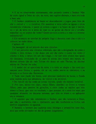 24
4 E se os observardes atentamente, não pecareis contra o Senhor. Não
há outro igual a Deus no céu, na terra, nas regiões abissais, e nem em toda
a base una.
5 O Senhor estabeleceu as bases no desconhecido e jogou para fora do
céu o visível e — o invisível. Ele assentou a terra sobre as águas e criou
incontáveis criaturas, e quem já contou a água e as bases do que é móvel,
ou o pó da terra ou a areia do mar ou as gotas da chuva ou o orvalho
matutino ou os sopros do vento? Quem povoou a terra e o mar e o inverno
indissolúvel?
6 Ele arrancou as estrelas do próprio fogo e decorou com elas o céu e o
colocou no meio delas.
Capítulo 48
Da passagem do sol através dos sete círculos.
1 O sol percorre sete círculos celestiais, que são a designação de cento e
oitenta e dois tronos, e ele desce em um dia curto e outra vez cento e
oitenta e dois, e desce em um dia longo, e ele tem dois tronos nos quais
ele descansa, evoluindo de cá para lá acima dos tronos dos meses, do
décimo sétimo dia do mês Tsivan ele desce ao mês Thevan, do décimo
sétimo do Thevan ele sobe.
3 E assim ele se aproxima da terra, e a terra se alegra e faz com que
nasçam seus frutos, e quanto ele se vai, então aterra se entristece, e as
árvores e os frutos não florescem.
4 Tudo isso mede em horas, com precisas medições de horas, e fixada
uma medida pela sua sabedoria, do visível e do invisível.
5 Do visível ele faz todas as coisas visíveis, sendo ele mesmo invisível.
6 Por isso, deixo-vos claro, meus filhos, distribuí os livros a vossos
filhos, para que passem às gerações, e entre todas as nações que têm
temor a Deus, que eles os recebam, e que possam vir a amá-los mais que
qualquer alimento ou doçuras terrenas, que eles os leiam e os apliquem
em si mesmos.
7 E aqueles que não entenderem o Senhor, que não temerem a Deus,
que não o aceitarem, mas o rejeitarem, que não receberem os livros, um
terrível julgamento os aguarda.
8 Bendito o homem que suportar seus encargos e arrastá-los com eles,
pois que serão aliviados no dia do grande julgamento.
 