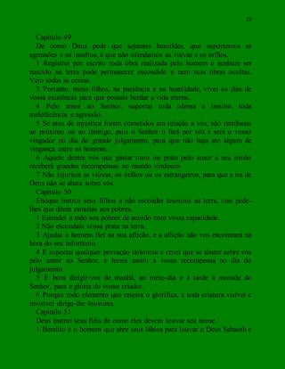 25
Capítulo 49
De como Deus pede que sejamos humildes, que suportemos as
agressões e os insultos, e que não ofendamos as viúvas e os órfãos.
1 Registrei por escrito toda obra realizada pelo homem e nenhum ser
nascido na terra pode permanecer escondido e nem suas obras ocultas.
Vejo todas as coisas.
3 Portanto, meus filhos, na paciência e na humildade, vivei os dias de
vossa existência para que possais herdar a vida eterna.
4 Pelo amor ao Senhor, suportai toda ofensa e insulto, toda
maledicência e agressão.
5 Se atos de injustiça forem cometidos em relação a vós, não retribuais
ao próximo ou ao inimigo, pois o Senhor o fará por vós e será o vosso
vingador no dia do grande julgamento, para que não haja ato algum de
vingança entre os homens.
6 Aquele dentre vós que gastar ouro ou prata pelo amor a seu irmão
receberá grandes recompensas no mundo vindouro.
7 Não injurieis as viúvas, os órfãos ou os estrangeiros, para que a ira de
Deus não se abata sobre vós.
Capítulo 50
Enoque instrui seus filhos a não esconder tesouros na terra, mas pede-
lhes que dêem esmolas aos pobres.
1 Estendei a mão aos pobres de acordo com vossa capacidade.
2 Não escondais vossa prata na terra.
3 Ajudai o homem fiel na sua aflição, e a aflição não vos encontrará na
hora do seu infortúnio.
4 E suportai qualquer provação dolorosa e cruel que se abater sobre vós
pelo amor ao Senhor, e tereis assim a vossa recompensa no dia do
julgamento.
5 E bom dirigir-vos de manhã, ao meio-dia e à tarde à morada do
Senhor, para a glória do vosso criador.
6 Porque todo elemento que respira o glorifica, e toda criatura visível e
invisível dirige-lhe louvores.
Capítulo 51
Deus instrui seus fiéis de como eles devem louvar seu nome.
1 Bendito é o homem que abre seus lábios para louvar o Deus Sabaoth e
 