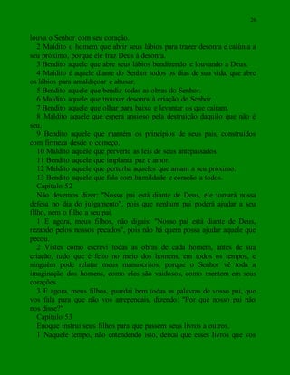 26
louva o Senhor com seu coração.
2 Maldito o homem que abrir seus lábios para trazer desonra e calúnia a
seu próximo, porque ele traz Deus à desonra.
3 Bendito aquele que abre seus lábios bendizendo e louvando a Deus.
4 Maldito é aquele diante do Senhor todos os dias de sua vida, que abre
os lábios para amaldiçoar e abusar.
5 Bendito aquele que bendiz todas as obras do Senhor.
6 Maldito aquele que trouxer desonra à criação do Senhor.
7 Bendito aquele que olhar para baixo e levantar os que caíram.
8 Maldito aquele que espera ansioso pela destruição daquilo que não é
seu.
9 Bendito aquele que mantém os princípios de seus pais, construídos
com firmeza desde o começo.
10 Maldito aquele que perverte as leis de seus antepassados.
11 Bendito aquele que implanta paz e amor.
12 Maldito aquele que perturba aqueles que amam a seu próximo.
13 Bendito aquele que fala com humildade e coração a todos.
Capítulo 52
Não devemos dizer: "Nosso pai está diante de Deus, ele tomará nossa
defesa no dia do julgamento", pois que nenhum pai poderá ajudar a seu
filho, nem o filho a seu pai.
1 E agora, meus filhos, não digais: "Nosso pai está diante de Deus,
rezando pelos nossos pecados", pois não há quem possa ajudar aquele que
pecou.
2 Vistes como escrevi todas as obras de cada homem, antes de sua
criação, tudo que é feito no meio dos homens, em todos os tempos, e
ninguém pode relatar meus manuscritos, porque o Senhor vê toda a
imaginação dos homens, como eles são vaidosos, como mentem em seus
corações.
3 E agora, meus filhos, guardai bem todas as palavras de vosso pai, que
vos fala para que não vos arrependais, dizendo: "Por que nosso pai não
nos disse?"
Capítulo 53
Enoque instrui seus filhos para que passem seus livros a outros.
1 Naquele tempo, não entendendo isto, deixai que esses livros que vos
 