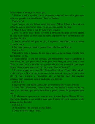 27
deixei sejam a herança de vossa paz.
2 Dai-os a todos aqueles que os quiserem, e ensinai. os a eles, para que
vejam as grandes e maravilhosas obras do Senhor.
Capítulo 54
Aqui Enoque diz aos filhos, entre lágrimas: "Meus filhos, a hora de eu
voltar ao céu se aproxima: olhai, os anjos estão diante de mim.
1 Meus filhos, olhai, o dia do meu prazo chegou.
2 Pois os anjos estão diante de mim e apressam-me para que me aparte
de vós; estão diante de mim aqui na terra, esperando pelo cumprimento do
que lhes foi dito.
3 Assim, amanhã irei para o céu, à suprema Jerusalém, para a minha
eterna herança.
4 Por isso, peço que só deis prazer diante da face do Senhor.
Capítulo 55
Matusalém pede a bênção de seu pai, e que ele possa fazer comida para
que Enoque coma.
1 Respondendo a seu pai Enoque, diz Matusalém: "Que é agradável a
teus olhos, pai, que possa eu fazer-te, para que abençoes nossa casa e teus
filhos, e para que tua família seja glorificada por teu intermédio, para que
depois disso possas apartar-te de nós, como disse o Senhor?"
2 Enoque respondeu a seu filho Matusalém e disse: "Ouve, filho, desde
o dia em que o Senhor ungiu-me com o bálsamo de sua glória, para mim
não há mais comida, e minh'alma não se lembra mais das alegrias
terrenas, nem tampouco desejo nada que seja terreno.
Capítulo 56
Enoque pede a seu filho Matusalém que reúna todos os seus irmãos.
1 Meu filho Matusalém, reúne todos os teus irmãos e todos os de tua
casa e os anciãos, que devo falar-lhes e partir, como foi planejado para
mim.
2 E Matusalém apressou-se a reunir seus irmãos Regim, Riman, Uchan,
Chermion, Gaidad e os anciãos para que fossem ter com Enoque; e ele
abençoou-os, dizendo:
Capítulo 57
O ensinamento de Enoque a seus filhos.
1 Ouvi-me hoje, meus filhos.
 