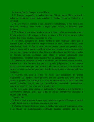 29
As instruções de Enoque a seus filhos.
1 E Enoque respondeu a todos dizendo: "Ouvi, meus filhos, antes de
todas as criaturas terem sido criadas, o Senhor criou o visível e o
invisível.
2 "E Ele criou o homem à sua imagem e semelhança, e pôs nele olhos
para ver, ouvidos para ouvir, coração para refletir, e intelecto para
deliberar.
3 "E o Senhor viu as obras do homem, e criou todas as suas criaturas, e
dividiu o tempo, e do tempo ele fixou os anos, e dos anos os meses, e dos
meses. Ele fixou os dias, e dos dias os sete.
4 "E deles, designou as horas, mediu-as com exatidão, para que o
homem possa refletir sobre o tempo e contar os anos, meses e horas, suas
alternâncias, início e fim, e para que ele possa contar sua própria vida,
desde o início até a morte, e refletir sobre seu pecado e ver se sua obra foi
boa ou má; porque nenhuma obra ficará oculta diante do Senhor, e todos
os homens deverão conhecer suas obras e jamais transgredir seus
mandamentos, e manter meus manuscritos de geração para geração.
5 "Quando as criações visíveis e invisíveis, tais como o Senhor as criou,
acabarem e cada homem for para o grande julgamento, e os tempos
perecerem e os anos, por isso mesmo, não mais existirem, e nem mais os
meses, os dias, as horas, pois que ficarão todos juntos e não poderão ser
contados.
6 "Haverá um éon, e todos os justos que escaparem do grande
julgamento do Senhor serão punidos em um grande éon, pois para ás
justos o grande éon começará, e viverão eternamente, e entre eles não
haverá trabalho braçal, doença, humilhação, ansiedade, necessidade,
violência, noite, trevas, mas sim a grande luz.
7 "E eles terão uma grande e indestrutível muralha, e um brilhante e
incorruptível paraíso, pois que todas as coisas corruptíveis passarão e
haverá vida eterna."
Capítulo 60
O Senhor enviou trevas à terra, que cobriram o povo e Enoque, e ele foi
levado às alturas, e a luz tornou ao céu outra vez.
1 Quando Enoque falou ao povo, o Senhor enviou as trevas para a terra,
e as trevas se estabeleceram, cobrindo aqueles homens que ali se
 