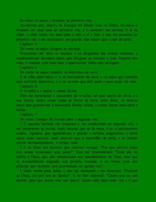 3
de como os anjos o levaram ao primeiro céu.
Aconteceu que, depois de Enoque ter falado com os filhos, os anjos o
levaram em suas asas ao primeiro céu, e o puseram nas nuvens. E aí eu
olhei, e olhei outra vez mais para o alto e vi o éter, e eles me puseram no
primeiro céu e me mostraram um grande mar maior que o mar da terra.
Capítulo 4
De como os anjos dirigem as estrelas.
Trouxeram até mim os anciãos e os dirigentes das ordens estelares, e
mostraram-me duzentos anjos que dirigiam as estrelas e suas funções nos
céus, e voaram com suas asas e apareceram todos que navegam.
Capítulo 5
De como os anjos mantêm os depósitos de neve.
E aí olhei para baixo e vi as tesourarias da neve, e os anjos que mantêm
seus terríveis depósitos, e vi as nuvens que dali saem e para onde vão elas.
Capítulo 6
O orvalho e o azeite e várias flores.
Eles me mostraram a tesouraria do orvalho, tal qual azeite de oliva, e a
sua forma, assim como todas as flores da terra; além disso, os muitos
anjos que guardavam a tesouraria dessas coisas, e como fazem para abrir e
fechar.
Capítulo 7
De como Enoque foi levado para o segundo céu.
1 E aqueles homens me tomaram e me conduziram ao segundo céu, e
me mostraram as trevas, mais escuras que as da terra, e eu vi prisioneiros
atados, vigiados, que aguardavam o grande e infinito julgamento, e esses
anjos eram escuros, mais escuros que a escuridão da terra, e os faziam
chorar incessantemente, o tempo todo.
2 E eu disse aos homens que estavam comigo: "Por que motivo estão
eles sendo torturados sem parar?" Eles me responderam: "Estes são os
infiéis a Deus, que não obedeceram aos mandamentos de Deus, mas que
se aconselharam segundo sua própria vontade, e se foram com seu
príncipe que também está acorrentado no quinto céu".
3 Senti muita pena deles, e eles me saudaram e me disseram: "Homem
de Deus, ora por nós ao Senhor". E eu lhes respondi: "Quem sou eu, um
mortal, para que possa orar aos anjos? Quem sabe para onde vou e o que
 