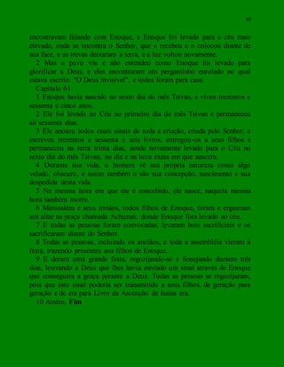 30
encontravam falando com Enoque, e Enoque foi levado para o céu mais
elevado, onde se encontra o Senhor, que o recebeu e o colocou diante de
sua face, e as trevas deixaram a terra, e a luz voltou novamente.
2 Mas o povo viu e não entendeu como Enoque foi levado para
glorificar a Deus, e eles encontraram um pergaminho enrolado no qual
estava escrito: "O Deus invisível", e todos foram para casa.
Capítulo 61
1 Enoque havia nascido no sexto dia do mês Tsivan, e viveu trezentos e
sessenta e cinco anos.
2 Ele foi levado ao Céu no primeiro dia do mês Tsivan e permaneceu
ali sessenta dias.
3 Ele anotou todos esses sinais de toda a criação, criada pelo Senhor, e
escreveu trezentos e sessenta e seis livros, entregou-os a seus filhos e
permaneceu na terra trinta dias, sendo novamente levado para o Céu no
sexto dia do mês Tsivan, no dia e na hora exata em que nascera.
4 Durante sua vida, o homem vê sua própria natureza como algo
velado, obscuro, e assim também o são sua concepção, nascimento e sua
despedida desta vida.
5 Na mesma hora em que ele é concebido, ele nasce, naquela mesma
hora também morre.
6 Matusalém e seus irmãos, todos filhos de Enoque, foram e ergueram
um altar na praça chamada Achuzan, donde Enoque fora levado ao céu.
7 E todas as pessoas foram convocadas, levaram bois sacrificiais e os
sacrificaram diante do Senhor.
8 Todas as pessoas, incluindo os anciãos, e toda a assembléia vieram à
festa, trazendo presentes aos filhos de Enoque.
9 E deram uma grande festa, regozijando-se e festejando durante três
dias, louvando a Deus que lhes havia enviado um sinal através de Enoque
que conseguira a graça perante a Deus. Todas as pessoas se regozijaram,
pois que este sinal poderia ser transmitido a seus filhos, de geração para
geração e de era para Livro da Ascenção de Isaías era.
10 Amém. Fim
 