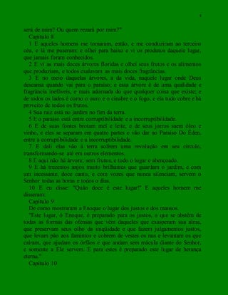 4
será de mim? Ou quem rezará por mim?"
Capítulo 8
1 E aqueles homens me tomaram, então, e me conduziram ao terceiro
céu, e lá me puseram: e olhei para baixo e vi os produtos daquele lugar,
que jamais foram conhecidos.
2 E vi as mais doces árvores floridas e olhei seus frutos e os alimentos
que produziam, e todos exalavam as mais doces fragrâncias.
3 E no meio daquelas árvores, a da vida, naquele lugar onde Deus
descansa quando vai para o paraíso; e essa árvore é de uma qualidade e
fragrância inefáveis, e mais adornada do que qualquer coisa que existe; e
de todos os lados é como o ouro e o cinabre e o fogo, e ela tudo cobre e há
proveito de todos os frutos.
4 Sua raiz está no jardim no fim da terra.
5 E o paraíso está entre corruptibilidade e a incorruptibilidade.
6 E de suas fontes brotam mel e leite, e de seus jorros saem óleo e
vinho, e eles se separam em quatro partes e vão dar no Paraíso Do Éden,
entre a corruptibilidade e a incorruptibilidade.
7 E dali elas vão à terra sofrem uma revolução em seu círculo,
transformando-se até em outros elementos.
8 E aqui não há árvore; sem frutos, e todo o lugar e abençoado.
9 E há trezentos anjos muito brilhantes que guardam o jardim, e com
um incessante, doce canto, e com vozes que nunca silenciam, servem o
Senhor todas as horas e todos o dias.
10 E eu disse: "Quão doce é este lugar!" E aqueles homem me
disseram:
Capítulo 9
De como mostraram a Enoque o lugar dos justos e dos mansos.
"Este lugar, ó Enoque, é preparado para os justos, o que se abstêm de
todas as formas das ofensas que vêm daqueles que exasperam sua alma,
que preservam seus olho da iniqüidade e que fazem julgamentos justos,
que levam pão aos famintos e cobrem de vestes os nus e levantam os que
caíram, que ajudam os órfãos e que andam sem mácula diante do Senhor,
e somente a Ele servem. E para estes é preparado este lugar de herança
eterna."
Capítulo 10
 