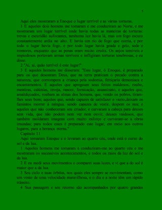 5
Aqui eles mostraram a Enoque o lugar terrível e as várias torturas.
1 E aqueles dois homens me tomaram e me conduziram ao Norte, e me
mostraram um lugar terrível onde havia todas as maneiras de torturas:
trevas e escuridão sufocantes, nenhuma luz havia lá, mas um fogo escuro
constantemente ardia no alto. E havia um rio de fogo que corria, e por
todo o lugar havia fogo, e por todo lugar havia geada e gelo, sede e
tremores, enquanto que as penas eram muito cruéis. Os anjos temíveis e
impiedosos portavam armas terríveis e infligiram torturas tenebrosas, e eu
disse:
2 "Ai, ai, quão terrível é este lugar!"
3 E aqueles homens me disseram: "Este lugar, ó Enoque, é preparado
para os que desonram Deus, que na terra praticam o pecado contra a
natureza, que corrompem a criança pela sodomia, feitiçaria demoníaca e
encantamentos. E aqueles que apregoam seus feitos maldosos, roubo,
mentiras, calúnias, inveja, rancor, fornicação, assassinato, e aqueles que,
amaldiçoados, roubam as almas dos homens, que, vendo os pobres, tiram-
lhes seus bens; aqueles que, sendo capazes de satisfazer o vazio,deixam os
famintos morrer à míngua. sendo capazes de vestir, despem os nus; e
aqueles que não conheceram seu criador, e curvaram a cabeça para deuses
sem vida, que não podem nem ver nem ouvir, deuses vaidosos, que
também moldaram imagens com muito esforço e curvaram-se a obras
imundas; para todos estes é preparado este lugar, em meio aos outros
lugares, para a herança eterna."
Capítulo 11
Aqui tomaram Enoque e o levaram ao quarto céu, onde está o curso do
sol e da lua.
1 Aqueles homens me tomaram e conduziram-me ao quarto céu e me
mostraram os sucessivos acontecimentos, e todos os raios da luz do sol e
da lua.
2 E eu medi seus movimentos e comparei suas luzes, e vi que a do sol é
maior que a da lua.
3 Seu ciclo e suas órbitas, nos quais eles sempre se movimentam, como
um vento de uma velocidade maravilhosa, e o dia e a noite têm um rápido
trânsito.
4 Sua passagem e seu retorno são acompanhados por quatro grandes
 
