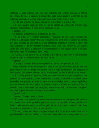 6
estrelas, e cada estrela tem sob seu controle mil outras estrelas, à direita
da órbita do sol, e quatro à esquerda, cada uma tendo o controle de mil
estrelas, ao todo oito mil, seguindo continuamente com o sol.
5 E de dia, quinze miríades de anjos o assistem e à noite, mil.
6 E seis alados seguem com os anjos diante da órbita do sol em suas
chamas flamejantes, e cem anjos acendem o sol.
Capítulo 12
Os muitos e magníficos elementos do sol.
1 E eu olhei e vi outros elementos voadores do sol, cujos nomes são
Fênix e Chalkydri, maravilhosos e magníficos, com pés e caudas na forma
de leão, cabeça de crocodilo, e sua aparência escarlate é como o arco-íris;
seu tamanho é de novecentas medidas, suas asas são como as dos anjos,
cada um tem doze, e atendem e acompanham o sol dando calor e orvalho
tal como lhes foi ordenado por Deus.
2 Assim, o sol gira e vai, e levanta sob a terra, e seu curso vai embaixo
da terra com a luz incessante de seus raios.
Capítulo 13
1 Os anjos tomam Enoque e o põem no leste, nos portais do sol.
Estes homens levaram-me para o leste e me puseram nos portais do sol,
para onde o sol se dirige de acordo com a regulamentação das estações e
do circuito dos meses do ano todo, e o número de horas do dia e da noite.
2 E vi seis portões abertos, cada um com sessenta e um estádios e um
quarto de um estádio, e eu realmente o medi, e entendi o porquê desse
tamanho tão grande, através do qual o sol se dirige para o oeste, equilibra-
se e se levanta durante todos os meses e torna a voltar aos seis portões de
acordo com a sucessão das estações; assim o período de um ano completo
termina depois da volta das quatro estações.
Capítulo 14
Levaram Enoque para o oeste.
1 E outra vez aqueles homens conduziram-me às paragens do oeste e
me mostraram seis grandes portões, que correspondem aos portões do
leste, lado oposto onde o sol se põe de acordo com o número de dias,
trezentos e sessenta e cinco e um quarto.
2 Assim, outra vez eleva vai para os portões do oeste e retire sua luz, a
grandiosidade de seu brilho, e vai para baixo da terra e enquanto a coroa
 