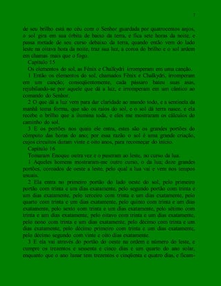 7
de seu brilho está no céu com o Senhor guardada por quatrocentos anjos,
o sol gira em sua órbita de baixo da terra, e fica sete horas da noite, e
passa metade de seu curso debaixo da terra, quando então vem do lado
leste na oitava hora da noite, traz sua luz, a coroa do brilho e o sol ardem
em chamas mais que o fogo.
Capítulo 15
Os elementos do sol, as Fênix e Chalkydri irromperam em uma canção.
1 Então os elementos do sol, chamados Fênix e Chalkydri, irromperam
em um canção; conseqüentemente, cada pássaro bateu suas asas,
rejubilando-se por aquele que dá a luz, e irromperam em um cântico ao
comando do Senhor.
2 O que dá a luz vem para dar claridade ao mundo todo, e a sentinela da
manhã toma forma, que são os raios do sol, e o sol dá terra nasce, e ela
recebe o brilho que a ilumina toda, e eles me mostraram os cálculos do
caminho do sol.
3 E os portões nos quais ele entra, estes são os grandes portões do
cômputo das horas do ano; por essa razão o sol é uma grande criação,
cujos circuitos duram vinte e oito anos, para recomeçar do início.
Capítulo 16
Tomaram Enoque outra vez e o puseram ao leste, no curso da lua.
1 Aqueles homens mostraram-me outro curso, o da lua; doze grandes
portões, coroados de oeste a leste, pelo qual a lua vai e vem nos tempos
usuais.
2 Ela entra no primeiro portão do lado oeste do sol, pelo primeiro
portão com trinta e um dias exatamente, pelo segundo portão com trinta e
um dias exatamente, pelo terceiro com trinta e um dias exatamente, pelo
quarto com trinta e um dias exatamente, pelo quinto com trinta e um dias
exatamente, pelo sexto com trinta e um dias exatamente, pelo sétimo com
trinta e um dias exatamente, pelo oitavo com trinta e um dias exatamente,
pelo nono com trinta e um dias exatamente, pelo décimo com trinta e um
dias exatamente, pelo décimo primeiro com trinta e um dias exatamente,
pelo décimo segundo com vinte e oito dias exatamente.
3 E ela vai através do portão do oeste na ordem e número do leste, e
cumpre os trezentos e sessenta e cinco dias e um quarto do ano solar,
enquanto que o ano lunar tem trezentos e cinqüenta e quatro dias, e ficam-
 