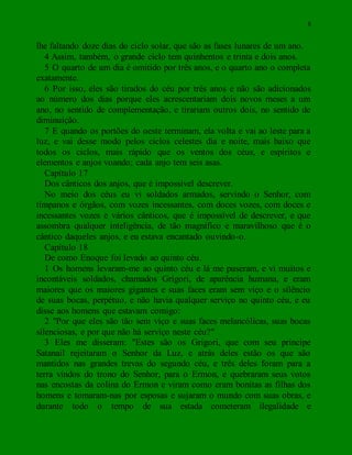 8
lhe faltando doze dias do ciclo solar, que são as fases lunares de um ano.
4 Assim, também, o grande ciclo tem quinhentos e trinta e dois anos.
5 O quarto de um dia é omitido por três anos, e o quarto ano o completa
exatamente.
6 Por isso, eles são tirados do céu por três anos e não são adicionados
ao número dos dias porque eles acrescentariam dois novos meses a um
ano, no sentido de complementação, e tirariam outros dois, no sentido de
diminuição.
7 E quando os portões do oeste terminam, ela volta e vai ao leste para a
luz, e vai desse modo pelos ciclos celestes dia e noite, mais baixo que
todos os ciclos, mais rápido que os ventos dos céus, e espíritos e
elementos e anjos voando; cada anjo tem seis asas.
Capítulo 17
Dos cânticos dos anjos, que é impossível descrever.
No meio dos céus eu vi soldados armados, servindo o Senhor, com
tímpanos e órgãos, com vozes incessantes, com doces vozes, com doces e
incessantes vozes e vários cânticos, que é impossível de descrever, e que
assombra qualquer inteligência, de tão magnífico e maravilhoso que é o
cântico daqueles anjos, e eu estava encantado ouvindo-o.
Capítulo 18
De como Enoque foi levado ao quinto céu.
1 Os homens levaram-me ao quinto céu e lá me puseram, e vi muitos e
incontáveis soldados, chamados Grigori, de aparência humana, e eram
maiores que os maiores gigantes e suas faces eram sem viço e o silêncio
de suas bocas, perpétuo, e não havia qualquer serviço no quinto céu, e eu
disse aos homens que estavam comigo:
2 "Por que eles são tão sem viço e suas faces melancólicas, suas bocas
silenciosas, e por que não há serviço neste céu?"
3 Eles me disseram: "Estes são os Grigori, que com seu príncipe
Satanail rejeitaram o Senhor da Luz, e atrás deles estão os que são
mantidos nas grandes trevas do segundo céu, e três deles foram para a
terra vindos do trono do Senhor, para o Ermon, e quebraram seus votos
nas encostas da colina do Ermon e viram como eram bonitas as filhas dos
homens e tomaram-nas por esposas e sujaram o mundo com suas obras, e
durante todo o tempo de sua estada cometeram ilegalidade e
 