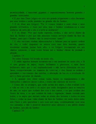 9
promiscuidade, e nasceram gigantes e impressionantes homens grandes e
grandes inimizades.
4 E por isso Deus julgou-os com um grande julgamento e eles choraram
por seus irmãos e serão punidos no grande dia do Senhor.
5 E eu disse aos Grigori: "Eu vi vossos irmãos e suas obras e seus
grandes tormentos, e rezei por eles, mas o Senhor condenou-os a estar
embaixo da terra até o céu e a terra se acabarem".
6 E eu disse: "Por que razão esperais, irmãos, e não servis diante da
face do Senhor e por que não pusestes vossos serviços diante da face do
Senhor, para que o Senhor não se enraivecesse tanto?"
7 E eles ouviram minhas admoestações e falaram para as quatro ordens
do céu, e vede! enquanto eu estava com esse dois homens, quatro
trombetas soaram juntas bem alto, e os Grigori irromperam em um
cântico uníssono, e suas vozes foram até o Senhor cheias de piedade e
afeição.
Capítulo 19
De como Enoque foi levado ao sexto céu.
1 E então aqueles homem tomaram-me e me puseram no sexto céu, e lá
vi sete grupos de anjos, muito brilhantes e gloriosos, e suas faces
brilhavam mais que o sol resplandecendo e não havia diferenças em sua
faces, comportamento ou maneira de vestir-se; e eles fazem as ordens e
aprendem o movimento das estrelas, a alteração da lua ou a revolução do
sol e o bom governo do mundo.
2 E, quando eles vêem coisas ruins, fazem os mandamentos e dão
instruções e cânticos doces e altos, e todos são cânticos de louvor.
3 Esses são os arcanjos, que estão acima dos anjos, e eles avaliam toda
a vida no céu e na terra e os anjos que estão designados para as estações
do ano, os anjos que cuidam dos rios e dos mares, e os que cuidam dos
frutos da terra, e os que cuidam de toda a vegetação, dando comida para
todos, e os anjos que anotam todas as almas dos homens e todos os seus
feitos e todas as suas vidas diante da face do Senhor; em meio deles estão
seis Fênix e seis querubins e seis com seis asas, continuamente com uma
voz cantante, e não é possível descrever seus cânticos e seu júbilo diante
do Senhor, aos pés do Senhor.
Capítulo 20
 