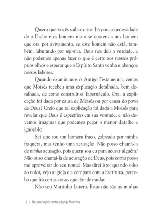 Quero que vocês saibam isto: há pouca necessidade
de o Diabo e os homens maus se oporem a um homem
que ora por avivamento, se este homem não está, também, labutando por reforma. Deus nos deu a verdade, e
não podemos apenas fazer o que é certo aos nossos próprios olhos e esperar que o Espírito Santo venha e abençoe
nossos labores.
Quando examinamos o Antigo Testamento, vemos
que Moisés recebeu uma explicação detalhada, bem detalhada, de como construir o Tabernáculo. Ora, a explicação foi dada por causa de Moisés ou por causa do povo
de Deus? Creio que tal explicação foi dada a Moisés para
revelar que Deus é específico em sua vontade, e não devemos imaginar que podemos pegar o menor detalhe e
ignorá-lo.
Sei que sou um homem fraco, golpeado por minha
fraqueza, mas tenho uma acusação. Não posso chamá-la
de minha acusação, pois quem sou eu para acusar alguém?
Não ouso chamá-la de acusação de Deus, pois como posso
me aproveitar do seu nome? Mas direi isto: quando olho
ao redor, vejo a igreja e a comparo com a Escritura, percebo que há certas coisas que têm de mudar.
Não sou Martinho Lutero. Estas não são as minhas
10 • Dez Acusações contra a Igreja Moderna

 