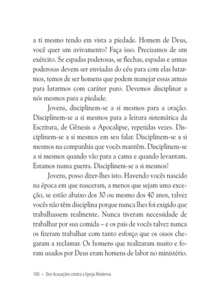 a ti mesmo tendo em vista a piedade. Homem de Deus,
você quer um avivamento? Faça isso. Precisamos de um
exército. Se espadas poderosas, se flechas, espadas e armas
poderosas devem ser enviadas do céu para com elas lutarmos, temos de ser homens que podem manejar essas armas
para lutarmos com caráter puro. Devemos disciplinar a
nós mesmos para a piedade.
Jovens, disciplinem-se a si mesmos para a oração.
Disciplinem-se a si mesmos para a leitura sistemática da
Escritura, de Gênesis a Apocalipse, repetidas vezes. Disciplinem-se a si mesmos em seu falar. Disciplinem-se a si
mesmos na companhia que vocês mantêm. Disciplinem-se
a si mesmos quando vão para a cama e quando levantam.
Estamos numa guerra. Disciplinem-se a si mesmos!
Jovens, posso dizer-lhes isto. Havendo vocês nascido
na época em que nasceram, a menos que sejam uma exceção, se estão abaixo dos 30 ou mesmo dos 40 anos, talvez
vocês não têm disciplina porque nunca lhes foi exigido que
trabalhassem realmente. Nunca tiveram necessidade de
trabalhar por sua comida – e os pais de vocês talvez nunca
os fizeram trabalhar com tanto esforço que os ossos chegaram a reclamar. Os homens que realizaram muito e foram usados por Deus eram homens de labor no ministério.
100 • Dez Acusações contra a Igreja Moderna

 