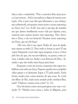 única coisa: o ministério. “Pois o exercício físico para pouco é proveitoso... Fiel é esta palavra e digna de inteira aceitação. Ora, é para esse fim que labutamos e nos esforçamos sobremodo, porquanto temos posto a nossa esperança
no Deus vivo” (vv. 8-10). Isso não é um tipo de martírio
em que damos inutilmente nossa vida por alguma coisa,
somente para sermos mortos sem esperança. Não. Servimos a Deus, e ele nos honrará. Fixamos nossa esperança
em Deus, que nos dá força!
Oh! esta vida é um vapor! Tenho 47 anos de idade,
mas ontem eu tinha 21. Para onde se foram os anos? É um
vapor! Enquanto vocês têm vigor, preguem. Louvo a Deus
pelo fato de que, em sua providência, eu passei, como jovem, a minha vida nos Andes e nas florestas do Peru – fazendo o que não tenho mais forças para fazer.
Enquanto vocês são jovens, enquanto têm vigor, trabalhem com toda sua força. Peguem aqueles seus estúpidos
vídeo games e os destruam. Jogue a TV pela janela. Vocês
foram criados para coisas maiores do que essas. Se vocês
são filhos do Rei, nada neste mundo pode satisfazer-lhes,
nada! “Ordena e ensina estas coisas” (v. 11).
Ora, há tantas coisas nesta passagem, mas veja o versículo 15: “Medita estas coisas e nelas sê diligente, para
102 • Dez Acusações contra a Igreja Moderna

 