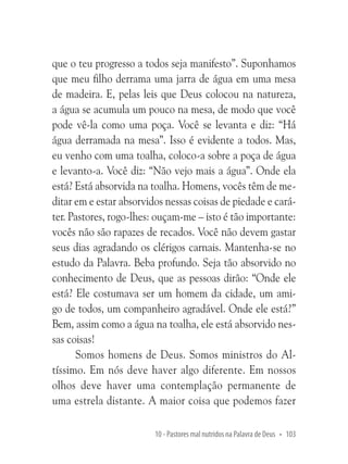 que o teu progresso a todos seja manifesto”. Suponhamos
que meu filho derrama uma jarra de água em uma mesa
de madeira. E, pelas leis que Deus colocou na natureza,
a água se acumula um pouco na mesa, de modo que você
pode vê-la como uma poça. Você se levanta e diz: “Há
água derramada na mesa”. Isso é evidente a todos. Mas,
eu venho com uma toalha, coloco-a sobre a poça de água
e levanto-a. Você diz: “Não vejo mais a água”. Onde ela
está? Está absorvida na toalha. Homens, vocês têm de meditar em e estar absorvidos nessas coisas de piedade e caráter. Pastores, rogo-lhes: ouçam-me – isto é tão importante:
vocês não são rapazes de recados. Você não devem gastar
seus dias agradando os clérigos carnais. Mantenha-se no
estudo da Palavra. Beba profundo. Seja tão absorvido no
conhecimento de Deus, que as pessoas dirão: “Onde ele
está? Ele costumava ser um homem da cidade, um amigo de todos, um companheiro agradável. Onde ele está?”
Bem, assim como a água na toalha, ele está absorvido nessas coisas!
Somos homens de Deus. Somos ministros do Altíssimo. Em nós deve haver algo diferente. Em nossos
olhos deve haver uma contemplação permanente de
uma estrela distante. A maior coisa que podemos fazer
10 - Pastores mal nutridos na Palavra de Deus • 103

 
