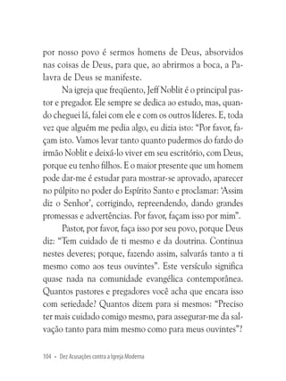 por nosso povo é sermos homens de Deus, absorvidos
nas coisas de Deus, para que, ao abrirmos a boca, a Palavra de Deus se manifeste.
Na igreja que freqüento, Jeff Noblit é o principal pastor e pregador. Ele sempre se dedica ao estudo, mas, quando cheguei lá, falei com ele e com os outros líderes. E, toda
vez que alguém me pedia algo, eu dizia isto: “Por favor, façam isto. Vamos levar tanto quanto pudermos do fardo do
irmão Noblit e deixá-lo viver em seu escritório, com Deus,
porque eu tenho filhos. E o maior presente que um homem
pode dar-me é estudar para mostrar-se aprovado, aparecer
no púlpito no poder do Espírito Santo e proclamar: ‘Assim
diz o Senhor’, corrigindo, repreendendo, dando grandes
promessas e advertências. Por favor, façam isso por mim”.
Pastor, por favor, faça isso por seu povo, porque Deus
diz: “Tem cuidado de ti mesmo e da doutrina. Continua
nestes deveres; porque, fazendo assim, salvarás tanto a ti
mesmo como aos teus ouvintes”. Este versículo significa
quase nada na comunidade evangélica contemporânea.
Quantos pastores e pregadores você acha que encara isso
com seriedade? Quantos dizem para si mesmos: “Preciso
ter mais cuidado comigo mesmo, para assegurar-me da salvação tanto para mim mesmo como para meus ouvintes”?
104 • Dez Acusações contra a Igreja Moderna

 