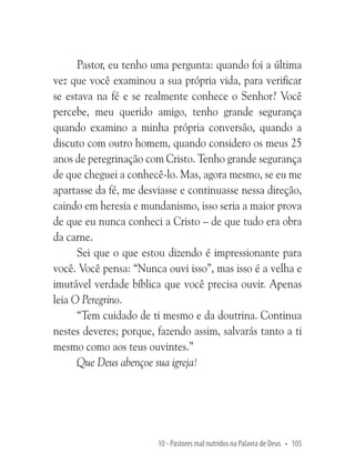 Pastor, eu tenho uma pergunta: quando foi a última
vez que você examinou a sua própria vida, para verificar
se estava na fé e se realmente conhece o Senhor? Você
percebe, meu querido amigo, tenho grande segurança
quando examino a minha própria conversão, quando a
discuto com outro homem, quando considero os meus 25
anos de peregrinação com Cristo. Tenho grande segurança
de que cheguei a conhecê-lo. Mas, agora mesmo, se eu me
apartasse da fé, me desviasse e continuasse nessa direção,
caindo em heresia e mundanismo, isso seria a maior prova
de que eu nunca conheci a Cristo – de que tudo era obra
da carne.
Sei que o que estou dizendo é impressionante para
você. Você pensa: “Nunca ouvi isso”, mas isso é a velha e
imutável verdade bíblica que você precisa ouvir. Apenas
leia O Peregrino.
“Tem cuidado de ti mesmo e da doutrina. Continua
nestes deveres; porque, fazendo assim, salvarás tanto a ti
mesmo como aos teus ouvintes.”
Que Deus abençoe sua igreja!

10 - Pastores mal nutridos na Palavra de Deus • 105

 