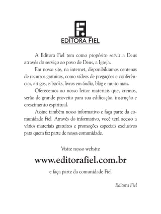 A Editora Fiel tem como propósito servir a Deus
através do serviço ao povo de Deus, a Igreja.
Em nosso site, na internet, disponibilizamos centenas
de recursos gratuitos, como vídeos de pregações e conferências, artigos, e-books, livros em áudio, blog e muito mais.
Oferecemos ao nosso leitor materiais que, cremos,
serão de grande proveito para sua edificação, instrução e
crescimento espiritual.
Assine também nosso informativo e faça parte da comunidade Fiel. Através do informativo, você terá acesso a
vários materiais gratuitos e promoções especiais exclusivos
para quem faz parte de nossa comunidade.
Visite nosso website

www.editorafiel.com.br
e faça parte da comunidade Fiel
Editora Fiel

 