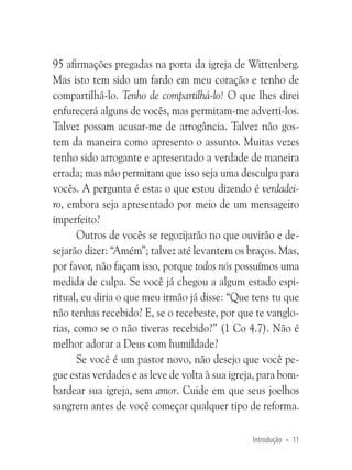 95 afirmações pregadas na porta da igreja de Wittenberg.
Mas isto tem sido um fardo em meu coração e tenho de
compartilhá-lo. Tenho de compartilhá-lo! O que lhes direi
enfurecerá alguns de vocês, mas permitam-me adverti-los.
Talvez possam acusar-me de arrogância. Talvez não gostem da maneira como apresento o assunto. Muitas vezes
tenho sido arrogante e apresentado a verdade de maneira
errada; mas não permitam que isso seja uma desculpa para
vocês. A pergunta é esta: o que estou dizendo é verdadeiro, embora seja apresentado por meio de um mensageiro
imperfeito?
Outros de vocês se regozijarão no que ouvirão e desejarão dizer: “Amém”; talvez até levantem os braços. Mas,
por favor, não façam isso, porque todos nós possuímos uma
medida de culpa. Se você já chegou a algum estado espiritual, eu diria o que meu irmão já disse: “Que tens tu que
não tenhas recebido? E, se o recebeste, por que te vanglorias, como se o não tiveras recebido?” (1 Co 4.7). Não é
melhor adorar a Deus com humildade?
Se você é um pastor novo, não desejo que você pegue estas verdades e as leve de volta à sua igreja, para bombardear sua igreja, sem amor. Cuide em que seus joelhos
sangrem antes de você começar qualquer tipo de reforma.
Introdução • 11

 