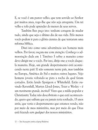 E, se você é um pastor velho, que tem servido ao Senhor
por muitos anos, rogo-lhe que não seja arrogante. Um rei
velho e tolo pode aprender do menor de seus servos.
Também lhes peço isto: tenham coragem de mudar
tudo, ainda que seja o último dia de sua vida. Pelo menos
vocês podem ir para a glória cientes de que tentaram uma
reforma bíblica.
Direi isto como uma advertência aos homens mais
velhos. Por favor, ouçam-me com atenção. Conheço a admoestação dada em 1 Timóteo 5 sobre a maneira como
devo dirigir-me a vocês. Por isso, dirijo-me a vocês daquela maneira. Hoje, um grande despertamento está acontecendo neste país! E não somente neste país, mas também
na Europa, América do Sul e muitos outros lugares. Vejo
homens jovens voltando-se para a rocha da qual foram
cortados. Estão lendo Spurgeon e Whitefield. Estão ouvindo Ravenhill, Martyn Lloyd-Jones, Tozer e Wesley – é
um movimento grande, incrível! Visto que a mídia popular e
Christianity Today não descobriram o que está acontecendo, quero que saibam que eu jamais teria sonhado, 15 anos
atrás, que veria o despertamento que estamos vendo, não
por meio de meu ministério, mas por meio do que Deus
está fazendo sem qualquer dos nossos ministérios.
12 • Dez Acusações contra a Igreja Moderna

 