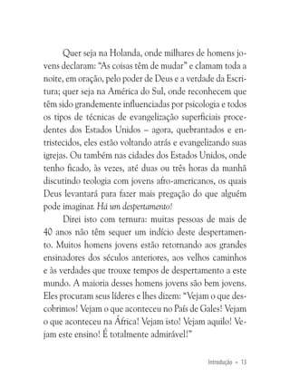 Quer seja na Holanda, onde milhares de homens jovens declaram: “As coisas têm de mudar” e clamam toda a
noite, em oração, pelo poder de Deus e a verdade da Escritura; quer seja na América do Sul, onde reconhecem que
têm sido grandemente influenciadas por psicologia e todos
os tipos de técnicas de evangelização superficiais procedentes dos Estados Unidos – agora, quebrantados e entristecidos, eles estão voltando atrás e evangelizando suas
igrejas. Ou também nas cidades dos Estados Unidos, onde
tenho ficado, às vezes, até duas ou três horas da manhã
discutindo teologia com jovens afro-americanos, os quais
Deus levantará para fazer mais pregação do que alguém
pode imaginar. Há um despertamento!
Direi isto com ternura: muitas pessoas de mais de
40 anos não têm sequer um indício deste despertamento. Muitos homens jovens estão retornando aos grandes
ensinadores dos séculos anteriores, aos velhos caminhos
e às verdades que trouxe tempos de despertamento a este
mundo. A maioria desses homens jovens são bem jovens.
Eles procuram seus líderes e lhes dizem: “Vejam o que descobrimos! Vejam o que aconteceu no País de Gales! Vejam
o que aconteceu na África! Vejam isto! Vejam aquilo! Vejam este ensino! É totalmente admirável!”
Introdução • 13

 