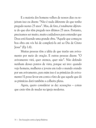 E a maioria dos homens velhos de nossos dias ou rejeitam isso ou dizem: “Não é nada diferente do que tenho
pregado nestes 25 anos”. Mas, de fato, é totalmente diferente do que eles têm pregado nos últimos 25 anos. Portanto,
precisamos ser muito, muito cuidadosos para entender que
Deus está fazendo uma grande obra. “Aquele que começou
boa obra em vós há de completá-la até ao Dia de Cristo
Jesus” (Fp 1.6).
Muitas pessoas têm a idéia de que trarão um avivamento por meio de oração. E outras pessoas dizem: “O
avivamento virá, quer oremos, quer não”. Não defendo
nenhum desses pontos de vista, porque sei isto: quando
vejo homens, mulheres e jovens em todo o mundo orando
por um avivamento, para mim isso é as primícias do avivamento! E posso levar em conta o fato de que aquele que dá
as primícias dará também a colheita plena.
Agora, quero considerar as dez acusações – coisas
que creio têm de mudar na igreja moderna.

14 • Dez Acusações contra a Igreja Moderna

 