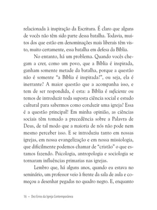 relacionada à inspiração da Escritura. É claro que alguns
de vocês não têm sido parte dessa batalha. Todavia, muitos dos que estão em denominações mais liberais têm visto, muito certamente, essa batalha em defesa da Bíblia.
No entanto, há um problema. Quando vocês chegam a crer, como um povo, que a Bíblia é inspirada,
ganham somente metade da batalha, porque a questão
não é somente “a Bíblia é inspirada?”, ou seja, ela é
inerrante? A maior questão que a acompanha isso, e
tem de ser respondida, é esta: a Bíblia é suficiente ou
temos de introduzir toda suposta ciência social e estudo
cultural para sabermos como conduzir uma igreja? Essa
é a questão principal! Em minha opinião, as ciências
sociais têm tomado a precedência sobre a Palavra de
Deus, de tal modo que a maioria de nós não pode nem
mesmo perceber isso. E se introduziu tanto em nossas
igrejas, em nossa evangelização e em nossa missiologia,
que dificilmente podemos chamar de “cristão” o que estamos fazendo. Psicologia, antropologia e sociologia se
tornaram influências primarias nas igrejas.
Lembro que, há alguns anos, quando eu estava no
seminário, um professor veio à frente da sala de aula e começou a desenhar pegadas no quadro negro. E, enquanto
16 • Dez Erros da Igreja Contemporânea

 