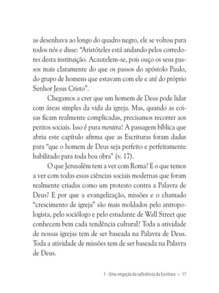 as desenhava ao longo do quadro negro, ele se voltou para
todos nós e disse: “Aristóteles está andando pelos corredores desta instituição. Acautelem-se, pois ouço os seus passos mais claramente do que os passos do apóstolo Paulo,
do grupo de homens que estavam com ele e até do próprio
Senhor Jesus Cristo”.
Chegamos a crer que um homem de Deus pode lidar
com áreas simples da vida da igreja. Mas, quando as coisas ficam realmente complicadas, precisamos recorrer aos
peritos sociais. Isso é pura mentira! A passagem bíblica que
abriu este capítulo afirma que as Escrituras foram dadas
para “que o homem de Deus seja perfeito e perfeitamente
habilitado para toda boa obra” (v. 17).
O que Jerusalém tem a ver com Roma? E o que temos
a ver com todas essas ciências sociais modernas que foram
realmente criadas como um protesto contra a Palavra de
Deus? E por que a evangelização, missões e o chamado
“crescimento de igreja” são mais moldados pelo antropologista, pelo sociólogo e pelo estudante de Wall Street que
conhecem bem cada tendência cultural? Toda a atividade
de nossas igrejas tem de ser baseada na Palavra de Deus.
Toda a atividade de missões tem de ser baseada na Palavra
de Deus.
1 - Uma negação da suficiência da Escritura • 17

 