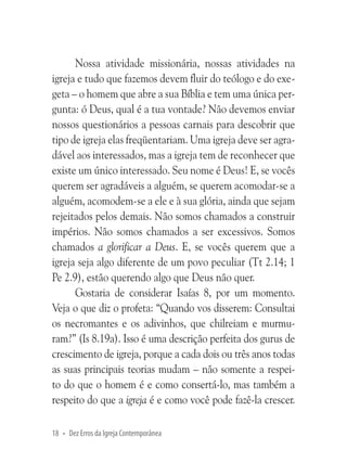 Nossa atividade missionária, nossas atividades na
igreja e tudo que fazemos devem fluir do teólogo e do exegeta – o homem que abre a sua Bíblia e tem uma única pergunta: ó Deus, qual é a tua vontade? Não devemos enviar
nossos questionários a pessoas carnais para descobrir que
tipo de igreja elas freqüentariam. Uma igreja deve ser agradável aos interessados, mas a igreja tem de reconhecer que
existe um único interessado. Seu nome é Deus! E, se vocês
querem ser agradáveis a alguém, se querem acomodar-se a
alguém, acomodem-se a ele e à sua glória, ainda que sejam
rejeitados pelos demais. Não somos chamados a construir
impérios. Não somos chamados a ser excessivos. Somos
chamados a glorificar a Deus. E, se vocês querem que a
igreja seja algo diferente de um povo peculiar (Tt 2.14; 1
Pe 2.9), estão querendo algo que Deus não quer.
Gostaria de considerar Isaías 8, por um momento.
Veja o que diz o profeta: “Quando vos disserem: Consultai
os necromantes e os adivinhos, que chilreiam e murmuram?” (Is 8.19a). Isso é uma descrição perfeita dos gurus de
crescimento de igreja, porque a cada dois ou três anos todas
as suas principais teorias mudam – não somente a respeito do que o homem é e como consertá-lo, mas também a
respeito do que a igreja é e como você pode fazê-la crescer.
18 • Dez Erros da Igreja Contemporânea

 