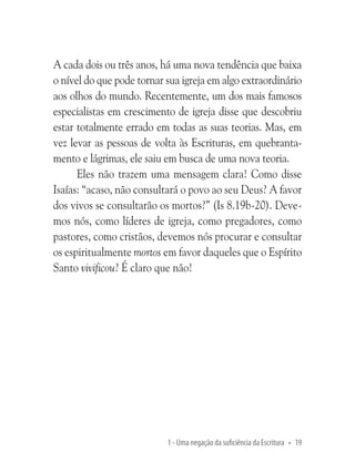 A cada dois ou três anos, há uma nova tendência que baixa
o nível do que pode tornar sua igreja em algo extraordinário
aos olhos do mundo. Recentemente, um dos mais famosos
especialistas em crescimento de igreja disse que descobriu
estar totalmente errado em todas as suas teorias. Mas, em
vez levar as pessoas de volta às Escrituras, em quebrantamento e lágrimas, ele saiu em busca de uma nova teoria.
Eles não trazem uma mensagem clara! Como disse
Isaías: “acaso, não consultará o povo ao seu Deus? A favor
dos vivos se consultarão os mortos?” (Is 8.19b-20). Devemos nós, como líderes de igreja, como pregadores, como
pastores, como cristãos, devemos nós procurar e consultar
os espiritualmente mortos em favor daqueles que o Espírito
Santo vivificou? É claro que não!

1 - Uma negação da suficiência da Escritura • 19

 