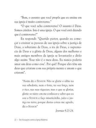 “Bem, o assunto que você propôs que eu ensine em
sua igreja é muito controverso.”
“O que você acha controverso? O assunto é Deus.
Somos cristãos. Isto é uma igreja. O que você está dizendo
que é controverso?”
Eu respondi: “Querido pastor, quando eu começar a ensinar as pessoas de sua igreja sobre a justiça de
Deus, a soberania de Deus, a ira de Deus, a supremacia de Deus e a glória de Deus, alguns dos melhores e
mais antigos membros da igreja se levantarão e dirão
algo assim: ‘Esse não é o meu deus. Eu nunca poderia
amar um deus como esse’. Por quê? Porque eles têm um
deus que criaram com sua própria mente e amam o que
criaram”.
“Assim diz o Senhor: Não se glorie o sábio na
sua sabedoria, nem o forte, na sua força, nem
o rico, nas suas riquezas; mas o que se gloriar,
glorie-se nisto: em me conhecer e saber que eu
sou o Senhor e faço misericórdia, juízo e justiça na terra; porque destas coisas me agrado,
diz o Senhor”
Jeremias 9.23-24.
22 • Dez Acusações contra a Igreja Moderna

 