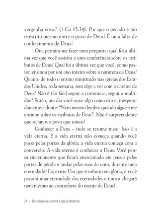 vergonha vossa” (1 Co 15.34). Por que o pecado é tão
irrestrito mesmo entre o povo de Deus? É uma falta de
conhecimento de Deus!
Ora, permita-me fazer uma pergunta: qual foi a última vez que você assistiu a uma conferência sobre os atributos de Deus? Qual foi a última vez que você, como pastor, ensinou por um ano inteiro sobre a natureza de Deus?
Quanto de todo o ensino ministrado nas igrejas dos Estados Unidos, toda semana, tem algo a ver com o caráter de
Deus? Não é tão fácil seguir a correnteza, seguir a multidão? Então, um dia você ouve algo como isto e, inesperadamente, admite: “Nem mesmo lembro quando alguém me
ensinou sobre os atributos de Deus”. Não é surpreendente
que sejamos o povo que somos!
Conhecer a Deus – tudo se resume nisso. Isso é a
vida eterna. E a vida eterna não começa quando você
passa pelas portas da glória; a vida eterna começa com a
conversão. A vida eterna é conhecer a Deus. Você pensa sinceramente que ficará emocionado em passar pelas
portas de pérola e andar pelas ruas de ouro, durante uma
eternidade? Lá, existe Um que é infinito em glória, e você
passará uma eternidade das eternidades e nunca chegará
nem mesmo ao contraforte do monte de Deus!
24 • Dez Acusações contra a Igreja Moderna

 