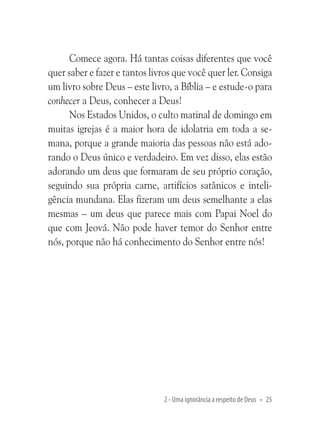 Comece agora. Há tantas coisas diferentes que você
quer saber e fazer e tantos livros que você quer ler. Consiga
um livro sobre Deus – este livro, a Bíblia – e estude-o para
conhecer a Deus, conhecer a Deus!
Nos Estados Unidos, o culto matinal de domingo em
muitas igrejas é a maior hora de idolatria em toda a semana, porque a grande maioria das pessoas não está adorando o Deus único e verdadeiro. Em vez disso, elas estão
adorando um deus que formaram de seu próprio coração,
seguindo sua própria carne, artifícios satânicos e inteligência mundana. Elas fizeram um deus semelhante a elas
mesmas – um deus que parece mais com Papai Noel do
que com Jeová. Não pode haver temor do Senhor entre
nós, porque não há conhecimento do Senhor entre nós!

2 - Uma ignorância a respeito de Deus • 25

 