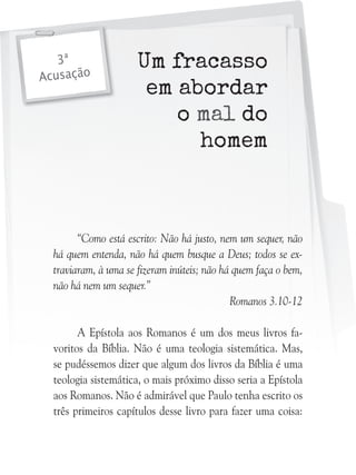 3ª
Acusação

Um fracasso
em abordar
o mal do
homem

“Como está escrito: Não há justo, nem um sequer, não
há quem entenda, não há quem busque a Deus; todos se extraviaram, à uma se fizeram inúteis; não há quem faça o bem,
não há nem um sequer.”
Romanos 3.10-12
A Epístola aos Romanos é um dos meus livros favoritos da Bíblia. Não é uma teologia sistemática. Mas,
se pudéssemos dizer que algum dos livros da Bíblia é uma
teologia sistemática, o mais próximo disso seria a Epístola
aos Romanos. Não é admirável que Paulo tenha escrito os
três primeiros capítulos desse livro para fazer uma coisa:

 