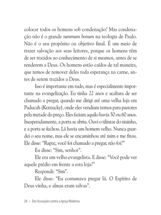 colocar todos os homens sob condenação? Mas condenação não é o grande summum bonum na teologia de Paulo.
Não é o seu propósito ou objetivo final. É um meio de
trazer salvação aos seus leitores, porque os homens têm
de ser trazidos ao conhecimento de si mesmos, antes de se
renderem a Deus. Os homens estão caídos de tal maneira,
que temos de remover deles toda esperança na carne, antes de serem trazidos a Deus.
Isso é importante em tudo, mas é especialmente importante na evangelização. Eu tinha 22 anos e acabara de ser
chamado a pregar, quando me dirigi até uma velha loja em
Paducah (Kentucky), onde eles vendiam ternos para pastores
pela metade do preço. Eles faziam aquilo havia 50 ou 60 anos.
Inesperadamente, a porta se abriu. Ouvi o tilintar do sininho,
e a porta se fechou. Lá havia um homem velho. Nunca guardei o seu nome, mas ele se encaminhou até mim e me fitou.
Ele disse: “Rapaz, você foi chamado a pregar, não foi?”
Eu disse: “Sim, senhor”.
Ele era um velho evangelista. E disse: “Você pode ver
aquele prédio em frente a esta loja?”
Respondi: “Sim”.
Ele disse: “Eu costumava pregar lá. O Espírito de
Deus vinha, e almas eram salvas”.
28 • Dez Acusações contra a Igreja Moderna

 