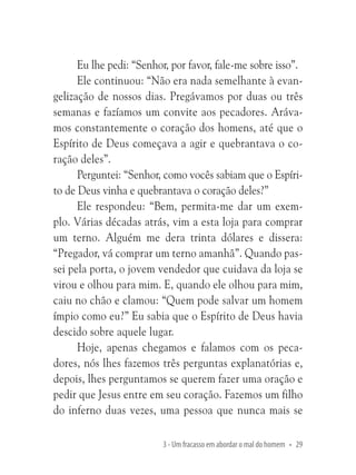 Eu lhe pedi: “Senhor, por favor, fale-me sobre isso”.
Ele continuou: “Não era nada semelhante à evangelização de nossos dias. Pregávamos por duas ou três
semanas e fazíamos um convite aos pecadores. Arávamos constantemente o coração dos homens, até que o
Espírito de Deus começava a agir e quebrantava o coração deles”.
Perguntei: “Senhor, como vocês sabiam que o Espírito de Deus vinha e quebrantava o coração deles?”
Ele respondeu: “Bem, permita-me dar um exemplo. Várias décadas atrás, vim a esta loja para comprar
um terno. Alguém me dera trinta dólares e dissera:
“Pregador, vá comprar um terno amanhã”. Quando passei pela porta, o jovem vendedor que cuidava da loja se
virou e olhou para mim. E, quando ele olhou para mim,
caiu no chão e clamou: “Quem pode salvar um homem
ímpio como eu?” Eu sabia que o Espírito de Deus havia
descido sobre aquele lugar.
Hoje, apenas chegamos e falamos com os pecadores, nós lhes fazemos três perguntas explanatórias e,
depois, lhes perguntamos se querem fazer uma oração e
pedir que Jesus entre em seu coração. Fazemos um filho
do inferno duas vezes, uma pessoa que nunca mais se
3 - Um fracasso em abordar o mal do homem • 29

 