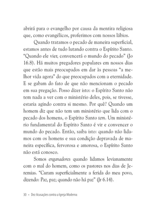 abrirá para o evangelho por causa da mentira religiosa
que, como evangélicos, proferimos com nossos lábios.
Quando tratamos o pecado de maneira superficial,
estamos antes de tudo lutando contra o Espírito Santo.
“Quando ele vier, convencerá o mundo do pecado” (Jo
16.8). Há muitos pregadores populares em nossos dias
que estão mais preocupados em dar às pessoas “a melhor vida agora” do que preocupados com a eternidade.
E se gabam do fato de que não mencionam o pecado
em sua pregação. Posso dizer isto: o Espírito Santo não
tem nada a ver com o ministério deles, pois, se tivesse,
estaria agindo contra si mesmo. Por quê? Quando um
homem diz que não tem um ministério que lida com o
pecado dos homens, o Espírito Santo tem. Um ministério fundamental do Espírito Santo é vir e convencer o
mundo do pecado. Então, saiba isto: quando não lidamos com os homens e sua condição depravada de maneira específica, fervorosa e amorosa, o Espírito Santo
não está conosco.
Somos enganadores quando lidamos levianamente
com o mal do homem, como os pastores nos dias de Jeremias. “Curam superficialmente a ferida do meu povo,
dizendo: Paz, paz; quando não há paz” (Jr 6.14).
30 • Dez Acusações contra a Igreja Moderna

 