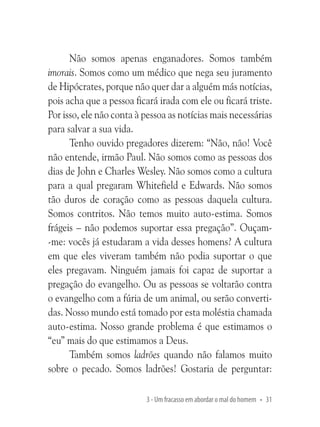 Não somos apenas enganadores. Somos também
imorais. Somos como um médico que nega seu juramento
de Hipócrates, porque não quer dar a alguém más notícias,
pois acha que a pessoa ficará irada com ele ou ficará triste.
Por isso, ele não conta à pessoa as notícias mais necessárias
para salvar a sua vida.
Tenho ouvido pregadores dizerem: “Não, não! Você
não entende, irmão Paul. Não somos como as pessoas dos
dias de John e Charles Wesley. Não somos como a cultura
para a qual pregaram Whitefield e Edwards. Não somos
tão duros de coração como as pessoas daquela cultura.
Somos contritos. Não temos muito auto-estima. Somos
frágeis – não podemos suportar essa pregação”. Ouçam-me: vocês já estudaram a vida desses homens? A cultura
em que eles viveram também não podia suportar o que
eles pregavam. Ninguém jamais foi capaz de suportar a
pregação do evangelho. Ou as pessoas se voltarão contra
o evangelho com a fúria de um animal, ou serão convertidas. Nosso mundo está tomado por esta moléstia chamada
auto-estima. Nosso grande problema é que estimamos o
“eu” mais do que estimamos a Deus.
Também somos ladrões quando não falamos muito
sobre o pecado. Somos ladrões! Gostaria de perguntar:
3 - Um fracasso em abordar o mal do homem • 31

 