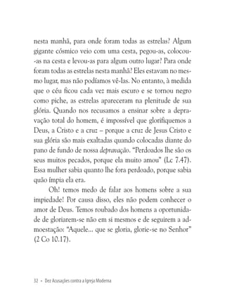 nesta manhã, para onde foram todas as estrelas? Algum
gigante cósmico veio com uma cesta, pegou-as, colocou-as na cesta e levou-as para algum outro lugar? Para onde
foram todas as estrelas nesta manhã? Eles estavam no mesmo lugar, mas não podíamos vê-las. No entanto, à medida
que o céu ficou cada vez mais escuro e se tornou negro
como piche, as estrelas apareceram na plenitude de sua
glória. Quando nos recusamos a ensinar sobre a depravação total do homem, é impossível que glorifiquemos a
Deus, a Cristo e a cruz – porque a cruz de Jesus Cristo e
sua glória são mais exaltadas quando colocadas diante do
pano de fundo de nossa depravação. “Perdoados lhe são os
seus muitos pecados, porque ela muito amou” (Lc 7.47).
Essa mulher sabia quanto lhe fora perdoado, porque sabia
quão ímpia ela era.
Oh! temos medo de falar aos homens sobre a sua
impiedade! Por causa disso, eles não podem conhecer o
amor de Deus. Temos roubado dos homens a oportunidade de gloriarem-se não em si mesmos e de seguirem a admoestação: “Aquele... que se gloria, glorie-se no Senhor”
(2 Co 10.17).

32 • Dez Acusações contra a Igreja Moderna

 