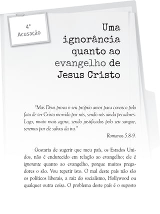 4ª
Acusação

Uma
ignorância
quanto ao
evangelho de
Jesus Cristo

“Mas Deus prova o seu próprio amor para conosco pelo
fato de ter Cristo morrido por nós, sendo nós ainda pecadores.
Logo, muito mais agora, sendo justificados pelo seu sangue,
seremos por ele salvos da ira.”
Romanos 5.8-9.
Gostaria de sugerir que meu país, os Estados Unidos, não é endurecido em relação ao evangelho; ele é
ignorante quanto ao evangelho, porque muitos pregadores o são. Vou repetir isto. O mal deste país não são
os políticos liberais, a raiz do socialismo, Hollywood ou
qualquer outra coisa. O problema deste país é o suposto

 