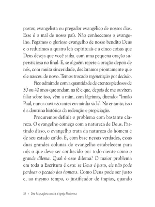 pastor, evangelista ou pregador evangélico de nossos dias.
Esse é o mal de nosso país. Não conhecemos o evangelho. Pegamos o glorioso evangelho de nosso bendito Deus
e o reduzimos a quatro leis espirituais e a cinco coisas que
Deus deseja que você saiba, com uma pequena oração supersticiosa no final. E, se alguém repete a oração depois de
nós, com muita sinceridade, declaramos prontamente que
ele nasceu de novo. Temos trocado regeneração por decisão.
Fico admirado com a quantidade de crentes piedosos de
30 ou 40 anos que andam na fé e que, depois de me ouvirem
falar sobre isso, vêm a mim, com lágrimas, dizendo: “Irmão
Paul, nunca ouvi isso antes em minha vida”. No entanto, isso
é a doutrina histórica da redenção e propiciação.
Procuremos definir o problema com bastante clareza. O evangelho começa com a natureza de Deus. Partindo disso, o evangelho trata da natureza do homem e
de seu estado caído. E, com base nessas verdades, essas
duas grandes colunas do evangelho estabelecem para
nós o que deve ser conhecido por todo crente como o
grande dilema. Qual é esse dilema? O maior problema
em toda a Escritura é este: se Deus é justo, ele não pode
perdoar o pecado dos homens. Como Deus pode ser justo
e, ao mesmo tempo, o justificador de ímpios, quando
34 • Dez Acusações contra a Igreja Moderna

 