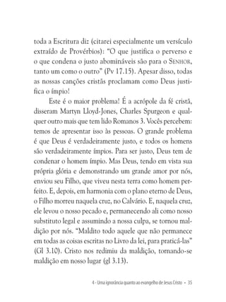 toda a Escritura diz (citarei especialmente um versículo
extraído de Provérbios): “O que justifica o perverso e
o que condena o justo abomináveis são para o Senhor,
tanto um como o outro” (Pv 17.15). Apesar disso, todas
as nossas canções cristãs proclamam como Deus justifica o ímpio!
Este é o maior problema! É a acrópole da fé cristã,
disseram Martyn Lloyd-Jones, Charles Spurgeon e qualquer outro mais que tem lido Romanos 3. Vocês percebem:
temos de apresentar isso às pessoas. O grande problema
é que Deus é verdadeiramente justo, e todos os homens
são verdadeiramente ímpios. Para ser justo, Deus tem de
condenar o homem ímpio. Mas Deus, tendo em vista sua
própria glória e demonstrando um grande amor por nós,
enviou seu Filho, que viveu nesta terra como homem perfeito. E, depois, em harmonia com o plano eterno de Deus,
o Filho morreu naquela cruz, no Calvário. E, naquela cruz,
ele levou o nosso pecado e, permanecendo ali como nosso
substituto legal e assumindo a nossa culpa, se tornou maldição por nós. “Maldito todo aquele que não permanece
em todas as coisas escritas no Livro da lei, para praticá-las”
(Gl 3.10). Cristo nos redimiu da maldição, tornando-se
maldição em nosso lugar (gl 3.13).
4 - Uma ignorância quanto ao evangelho de Jesus Cristo • 35

 