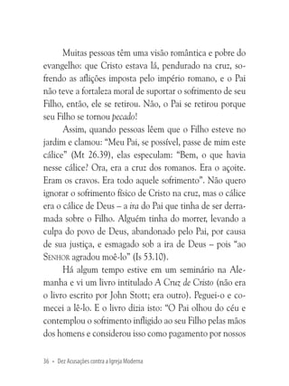 Muitas pessoas têm uma visão romântica e pobre do
evangelho: que Cristo estava lá, pendurado na cruz, sofrendo as aflições imposta pelo império romano, e o Pai
não teve a fortaleza moral de suportar o sofrimento de seu
Filho, então, ele se retirou. Não, o Pai se retirou porque
seu Filho se tornou pecado!
Assim, quando pessoas lêem que o Filho esteve no
jardim e clamou: “Meu Pai, se possível, passe de mim este
cálice” (Mt 26.39), elas especulam: “Bem, o que havia
nesse cálice? Ora, era a cruz dos romanos. Era o açoite.
Eram os cravos. Era todo aquele sofrimento”. Não quero
ignorar o sofrimento físico de Cristo na cruz, mas o cálice
era o cálice de Deus – a ira do Pai que tinha de ser derramada sobre o Filho. Alguém tinha do morrer, levando a
culpa do povo de Deus, abandonado pelo Pai, por causa
de sua justiça, e esmagado sob a ira de Deus – pois “ao
Senhor agradou moê-lo” (Is 53.10).
Há algum tempo estive em um seminário na Alemanha e vi um livro intitulado A Cruz de Cristo (não era
o livro escrito por John Stott; era outro). Peguei-o e comecei a lê-lo. E o livro dizia isto: “O Pai olhou do céu e
contemplou o sofrimento infligido ao seu Filho pelas mãos
dos homens e considerou isso como pagamento por nossos
36 • Dez Acusações contra a Igreja Moderna

 