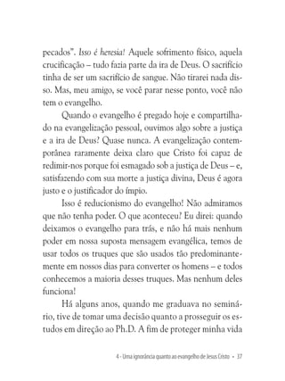 pecados”. Isso é heresia! Aquele sofrimento físico, aquela
crucificação – tudo fazia parte da ira de Deus. O sacrifício
tinha de ser um sacrifício de sangue. Não tirarei nada disso. Mas, meu amigo, se você parar nesse ponto, você não
tem o evangelho.
Quando o evangelho é pregado hoje e compartilhado na evangelização pessoal, ouvimos algo sobre a justiça
e a ira de Deus? Quase nunca. A evangelização contemporânea raramente deixa claro que Cristo foi capaz de
redimir-nos porque foi esmagado sob a justiça de Deus – e,
satisfazendo com sua morte a justiça divina, Deus é agora
justo e o justificador do ímpio.
Isso é reducionismo do evangelho! Não admiramos
que não tenha poder. O que aconteceu? Eu direi: quando
deixamos o evangelho para trás, e não há mais nenhum
poder em nossa suposta mensagem evangélica, temos de
usar todos os truques que são usados tão predominantemente em nossos dias para converter os homens – e todos
conhecemos a maioria desses truques. Mas nenhum deles
funciona!
Há alguns anos, quando me graduava no seminário, tive de tomar uma decisão quanto a prosseguir os estudos em direção ao Ph.D. A fim de proteger minha vida
4 - Uma ignorância quanto ao evangelho de Jesus Cristo • 37

 