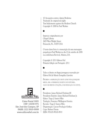 10 Acusações contra a Igreja Moderna
Traduzido do original em inglês
Tem Indictments against the Modern Church
Copyright © 2008 by Paul Washer

Impresso originalmente por
Chapel Library
2603 West Wright Street
Pensacola, FL, 32505 USA
O texto deste livro é a transcrição de uma mensagem
pregada por Paul Washer no dia 22 de outubro de 2008
na conferência Revival, Atlanta, GA.
Copyright © 2011 Editora Fiel
Primeira Edição em Português: 2011

Todos os direitos em língua portuguesa reservados por
Editora Fiel da Missão Evangélica Literária
Proibida a reprodução deste livro por quaisquer
meios, sem a permissão escrita dos editores,
salvo em breves citações, com indicação da fonte.

Caixa Postal 1601
CEP: 12230-971
São José dos Campos, SP
PABX: (12) 3919-9999
www.editorafiel.com.br

Presidente: James Richard Denham III
Presidente Emérito: James Richard Denham Jr.
Editor: Tiago J. Santos Filho
Tradução: Francisco Wellington Ferreira
Revisão: Tiago J. Santos Filho
Diagramação: Layout Produção Gráfica
Capa: Rubner Durais
ISBN: 978-85-99145-99-9

 