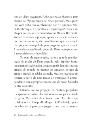tipo de idéias esquisitas. Acho que posso chamar a mim
mesmo de “Spurgeonista de cinco pontos”. Mas quero
que você saiba isto: o calvinismo não é a questão. Não,
eu lhe direi qual é a questão: é a regeneração! Essa é a razão por que posso ter comunhão com Wesley, Ravenhill,
Tozer e os demais – porque, apesar da posição deles sobre outros assuntos, eles acreditavam que a salvação
não pode ser manipulada pelo pregador, que a salvação
é uma obra magnífica do poder do Deus todo-poderoso.
E me posiciono ao lado deles.
Na obra de regeneração, há uma grande manifestação do poder de Deus operada pelo Espírito Santo,
uma manifestação maior do que aquela demonstrada na
criação do mundo ou mesmo do universo, porque ele
criou o mundo ex nihilo: do nada. Mas ele regenera um
homem a partir de uma massa de corrupção. É correspondente com a própria ressurreição de nosso Salvador
dentre os mortos.
Entendo que na pregação há mestres, pregadores
e expositores. Todos eles são necessários para a saúde
da igreja. Mas temos de entender isto. Ouvi dizer que
o falecido G. Campbell Morgan (1863-1945), quando subia ao púlpito para pregar, citava para si mesmo:
40 • Dez Acusações contra a Igreja Moderna

 