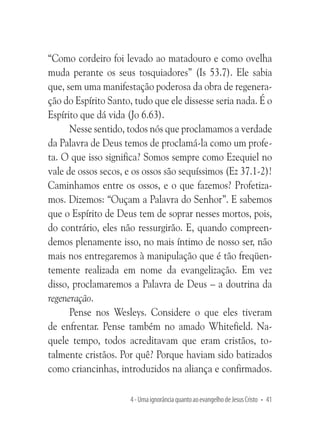 “Como cordeiro foi levado ao matadouro e como ovelha
muda perante os seus tosquiadores” (Is 53.7). Ele sabia
que, sem uma manifestação poderosa da obra de regeneração do Espírito Santo, tudo que ele dissesse seria nada. É o
Espírito que dá vida (Jo 6.63).
Nesse sentido, todos nós que proclamamos a verdade
da Palavra de Deus temos de proclamá-la como um profeta. O que isso significa? Somos sempre como Ezequiel no
vale de ossos secos, e os ossos são sequíssimos (Ez 37.1-2)!
Caminhamos entre os ossos, e o que fazemos? Profetizamos. Dizemos: “Ouçam a Palavra do Senhor”. E sabemos
que o Espírito de Deus tem de soprar nesses mortos, pois,
do contrário, eles não ressurgirão. E, quando compreendemos plenamente isso, no mais íntimo de nosso ser, não
mais nos entregaremos à manipulação que é tão freqüentemente realizada em nome da evangelização. Em vez
disso, proclamaremos a Palavra de Deus – a doutrina da
regeneração.
Pense nos Wesleys. Considere o que eles tiveram
de enfrentar. Pense também no amado Whitefield. Naquele tempo, todos acreditavam que eram cristãos, totalmente cristãos. Por quê? Porque haviam sido batizados
como criancinhas, introduzidos na aliança e confirmados.
4 - Uma ignorância quanto ao evangelho de Jesus Cristo • 41

 