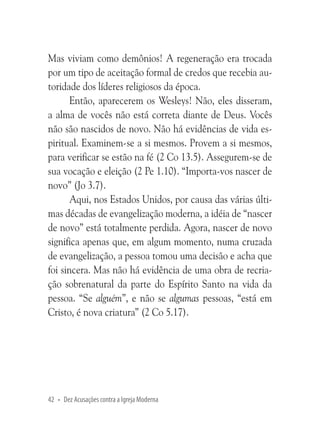 Mas viviam como demônios! A regeneração era trocada
por um tipo de aceitação formal de credos que recebia autoridade dos líderes religiosos da época.
Então, aparecerem os Wesleys! Não, eles disseram,
a alma de vocês não está correta diante de Deus. Vocês
não são nascidos de novo. Não há evidências de vida espiritual. Examinem-se a si mesmos. Provem a si mesmos,
para verificar se estão na fé (2 Co 13.5). Assegurem-se de
sua vocação e eleição (2 Pe 1.10). “Importa-vos nascer de
novo” (Jo 3.7).
Aqui, nos Estados Unidos, por causa das várias últimas décadas de evangelização moderna, a idéia de “nascer
de novo” está totalmente perdida. Agora, nascer de novo
significa apenas que, em algum momento, numa cruzada
de evangelização, a pessoa tomou uma decisão e acha que
foi sincera. Mas não há evidência de uma obra de recriação sobrenatural da parte do Espírito Santo na vida da
pessoa. “Se alguém”, e não se algumas pessoas, “está em
Cristo, é nova criatura” (2 Co 5.17).

42 • Dez Acusações contra a Igreja Moderna

 