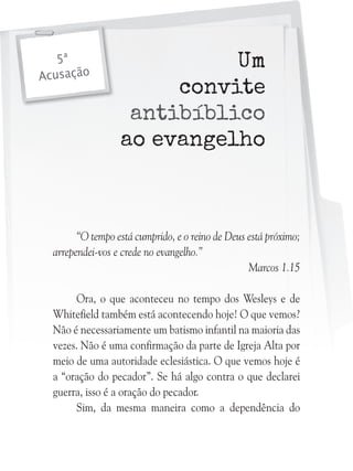 5ª
Acusação

Um
convite
antibíblico
ao evangelho

“O tempo está cumprido, e o reino de Deus está próximo;
arrependei-vos e crede no evangelho.”
Marcos 1.15
Ora, o que aconteceu no tempo dos Wesleys e de
Whitefield também está acontecendo hoje! O que vemos?
Não é necessariamente um batismo infantil na maioria das
vezes. Não é uma confirmação da parte de Igreja Alta por
meio de uma autoridade eclesiástica. O que vemos hoje é
a “oração do pecador”. Se há algo contra o que declarei
guerra, isso é a oração do pecador.
Sim, da mesma maneira como a dependência do

 