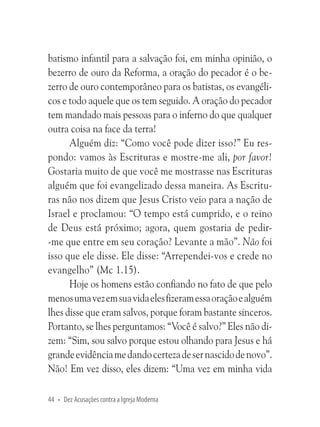 batismo infantil para a salvação foi, em minha opinião, o
bezerro de ouro da Reforma, a oração do pecador é o bezerro de ouro contemporâneo para os batistas, os evangélicos e todo aquele que os tem seguido. A oração do pecador
tem mandado mais pessoas para o inferno do que qualquer
outra coisa na face da terra!
Alguém diz: “Como você pode dizer isso?” Eu respondo: vamos às Escrituras e mostre-me ali, por favor!
Gostaria muito de que você me mostrasse nas Escrituras
alguém que foi evangelizado dessa maneira. As Escrituras não nos dizem que Jesus Cristo veio para a nação de
Israel e proclamou: “O tempo está cumprido, e o reino
de Deus está próximo; agora, quem gostaria de pedir-me que entre em seu coração? Levante a mão”. Não foi
isso que ele disse. Ele disse: “Arrependei-vos e crede no
evangelho” (Mc 1.15).
Hoje os homens estão confiando no fato de que pelo
menos uma vez em sua vida eles fizeram essa oração e alguém
lhes disse que eram salvos, porque foram bastante sinceros.
Portanto, se lhes perguntamos: “Você é salvo?” Eles não dizem: “Sim, sou salvo porque estou olhando para Jesus e há
grande evidência me dando certeza de ser nascido de novo”.
Não! Em vez disso, eles dizem: “Uma vez em minha vida
44 • Dez Acusações contra a Igreja Moderna

 
