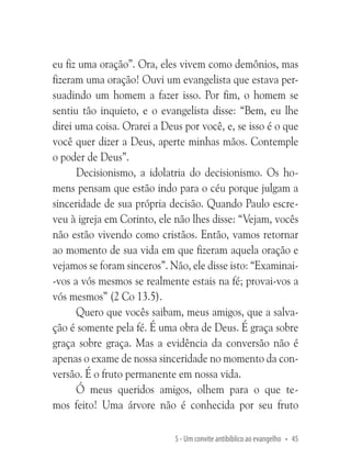 eu fiz uma oração”. Ora, eles vivem como demônios, mas
fizeram uma oração! Ouvi um evangelista que estava persuadindo um homem a fazer isso. Por fim, o homem se
sentiu tão inquieto, e o evangelista disse: “Bem, eu lhe
direi uma coisa. Orarei a Deus por você, e, se isso é o que
você quer dizer a Deus, aperte minhas mãos. Contemple
o poder de Deus”.
Decisionismo, a idolatria do decisionismo. Os homens pensam que estão indo para o céu porque julgam a
sinceridade de sua própria decisão. Quando Paulo escreveu à igreja em Corinto, ele não lhes disse: “Vejam, vocês
não estão vivendo como cristãos. Então, vamos retornar
ao momento de sua vida em que fizeram aquela oração e
vejamos se foram sinceros”. Não, ele disse isto: “Examinai-vos a vós mesmos se realmente estais na fé; provai-vos a
vós mesmos” (2 Co 13.5).
Quero que vocês saibam, meus amigos, que a salvação é somente pela fé. É uma obra de Deus. É graça sobre
graça sobre graça. Mas a evidência da conversão não é
apenas o exame de nossa sinceridade no momento da conversão. É o fruto permanente em nossa vida.
Ó meus queridos amigos, olhem para o que temos feito! Uma árvore não é conhecida por seu fruto
5 - Um convite antibíblico ao evangelho • 45

 